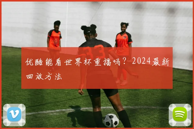 优酷能看世界杯重播吗？2024最新回放方法