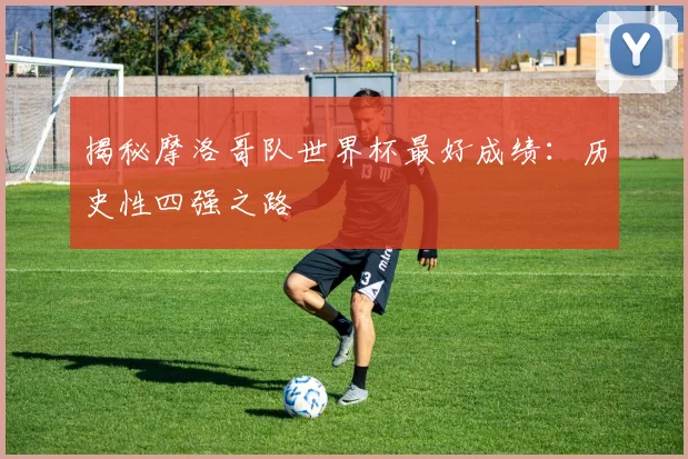 揭秘摩洛哥队世界杯最好成绩：历史性四强之路