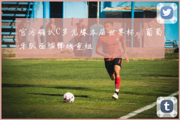 官方确认C罗无缘本届世界杯，葡萄牙队面临锋线重组