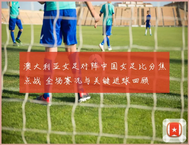澳大利亚女足对阵中国女足比分焦点战 全场赛况与关键进球回顾