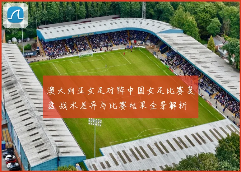 澳大利亚女足对阵中国女足比赛复盘 战术差异与比赛结果全景解析