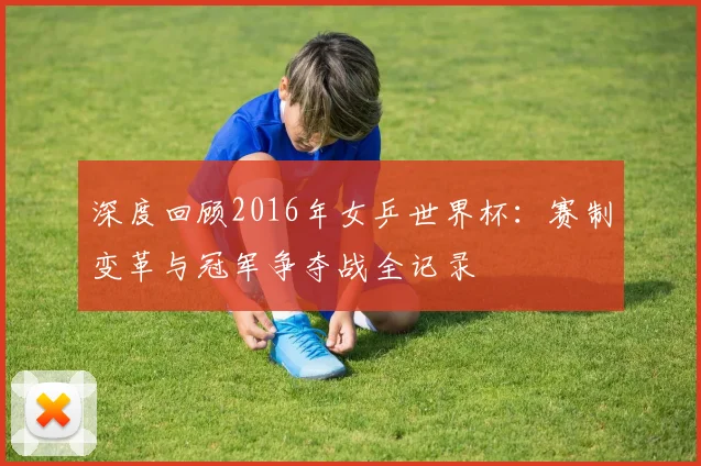 深度回顾2016年女乒世界杯：赛制变革与冠军争夺战全记录