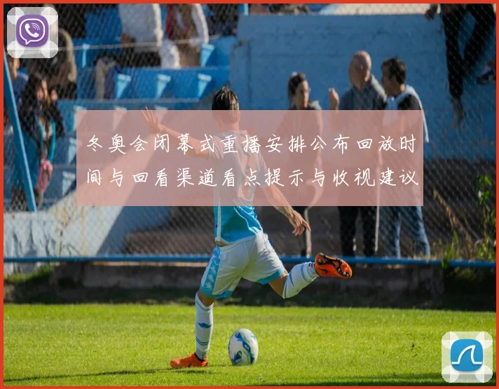 冬奥会闭幕式重播安排公布回放时间与回看渠道看点提示与收视建议