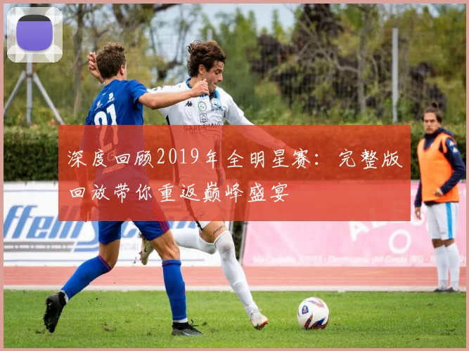 深度回顾2019年全明星赛：完整版回放带你重返巅峰盛宴