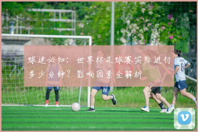 球迷必知:世界杯足球赛实际进行多少分钟?影响因素全解析