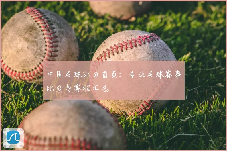 中国足球比分首页:专业足球赛事比分与赛程汇总