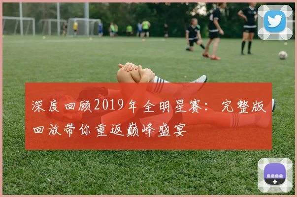 深度回顾2019年全明星赛:完整版回放带你重返巅峰盛宴