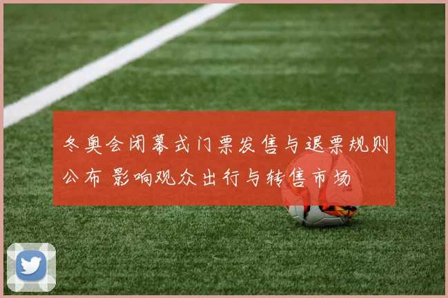 冬奥会闭幕式门票发售与退票规则公布 影响观众出行与转售市场