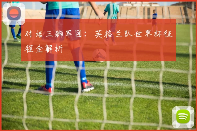 对话三狮军团：英格兰队世界杯征程全解析