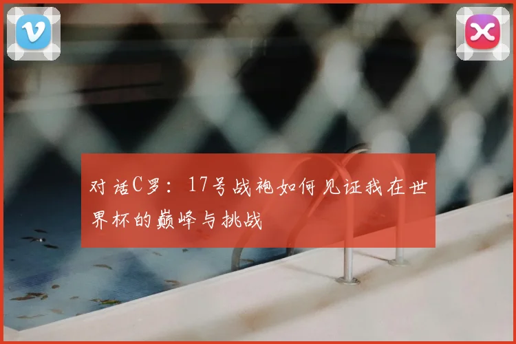 对话C罗：17号战袍如何见证我在世界杯的巅峰与挑战