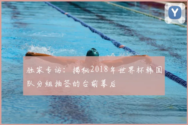 独家专访:揭秘2018年世界杯韩国队分组抽签的台前幕后