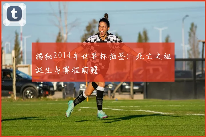 揭秘2014年世界杯抽签：死亡之组诞生与赛程前瞻