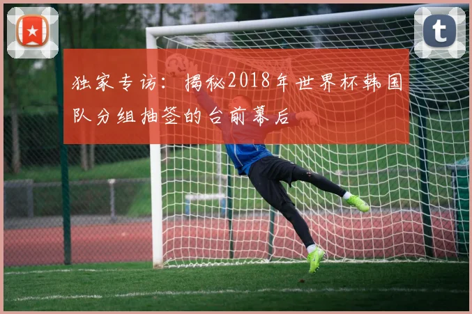 独家专访:揭秘2018年世界杯韩国队分组抽签的台前幕后