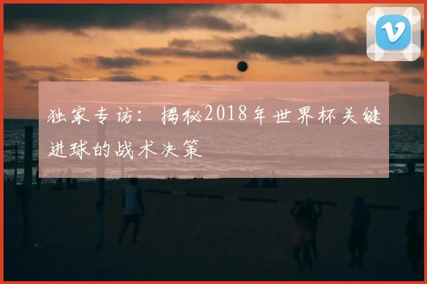 独家专访：揭秘2018年世界杯关键进球的战术决策