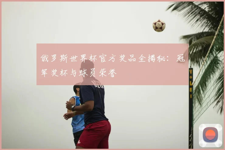 俄罗斯世界杯官方奖品全揭秘:冠军奖杯与球员荣誉