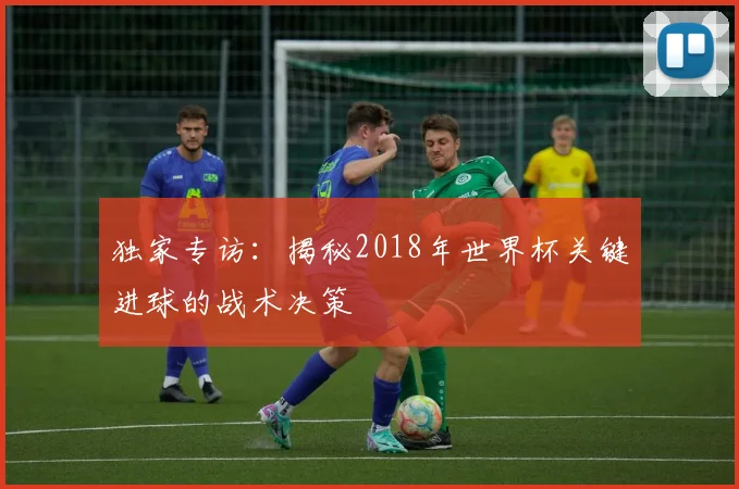 独家专访：揭秘2018年世界杯关键进球的战术决策