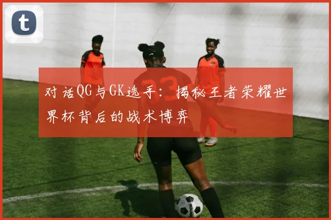 对话QG与GK选手：揭秘王者荣耀世界杯背后的战术博弈