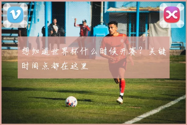 想知道世界杯什么时候开赛?关键时间点都在这里