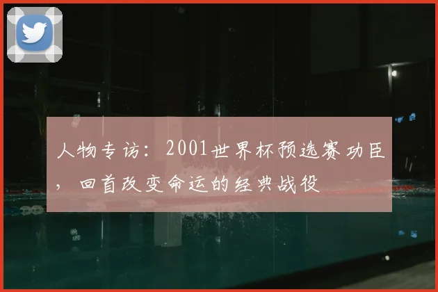 人物专访：2001世界杯预选赛功臣，回首改变命运的经典战役